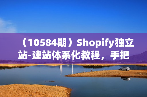 （10584期）Shopify独立站-建站体系化教程，手把手教你搭建独立站（8节视频课）