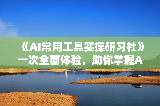 《AI常用工具实操研习社》一次全面体验，助你掌握AI技术