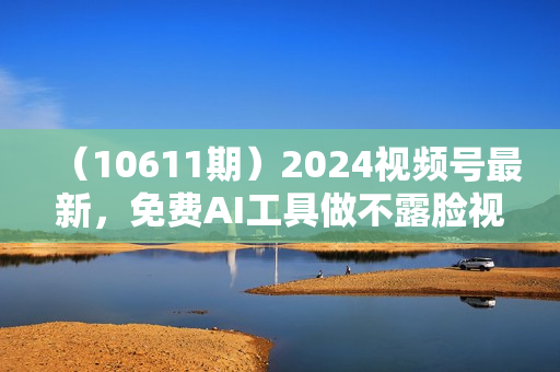 （10611期）2024视频号最新，免费AI工具做不露脸视频，每月10000+，稳定且超简单，