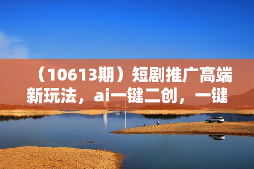 （10613期）短剧推广高端新玩法，ai一键二创，一键查询是否违规，小白轻松月入40000