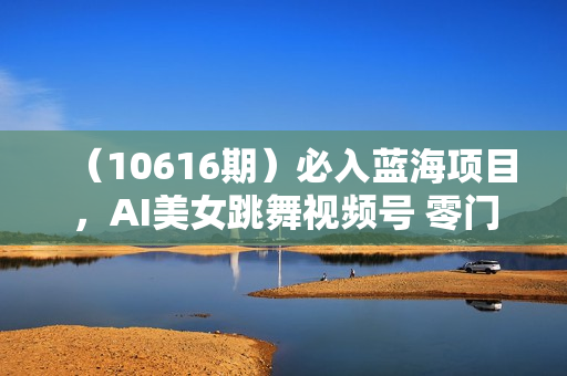 （10616期）必入蓝海项目，AI美女跳舞视频号 零门槛、零投入，日入1000+