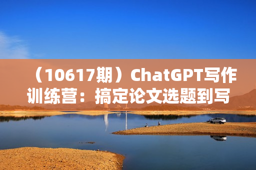 （10617期）ChatGPT写作训练营：搞定论文选题到写作全流程（7节视频课）