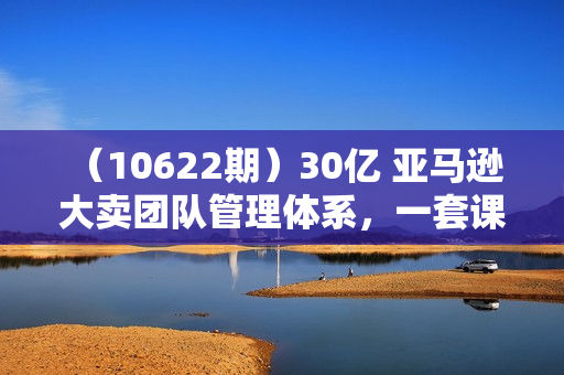 （10622期）30亿 亚马逊 大卖团队管理体系，一套课，帮你重塑管理体系与管理技巧