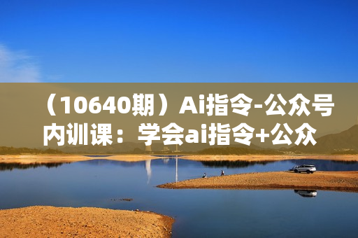 （10640期）Ai指令-公众号内训课：学会ai指令+公众号的底层逻辑（7节课）