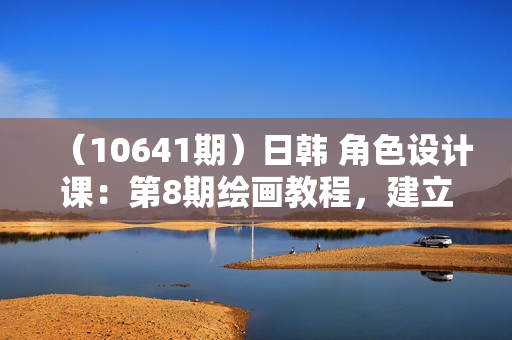 （10641期）日韩 角色设计课：第8期绘画教程，建立适合自己的设计体系（38节课）