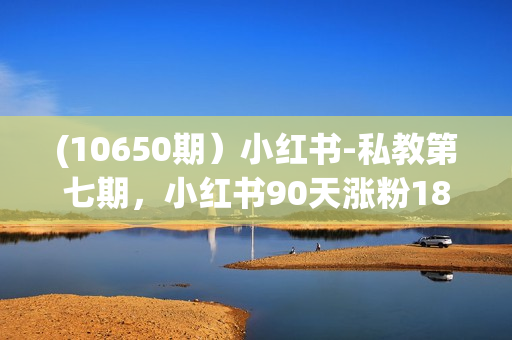 (10650期）小红书-私教第七期，小红书90天涨粉18w，1周涨粉破万 半年矩阵号粉丝破百万