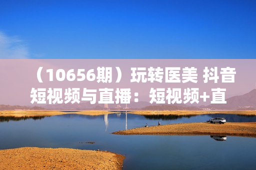 （10656期）玩转医美 抖音短视频与直播：短视频+直播+美学分享+团购（37节）
