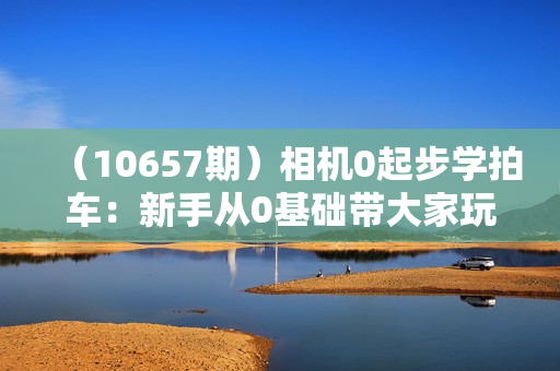 （10657期）相机0起步学拍车：新手从0基础带大家玩转汽车摄影（18节课）