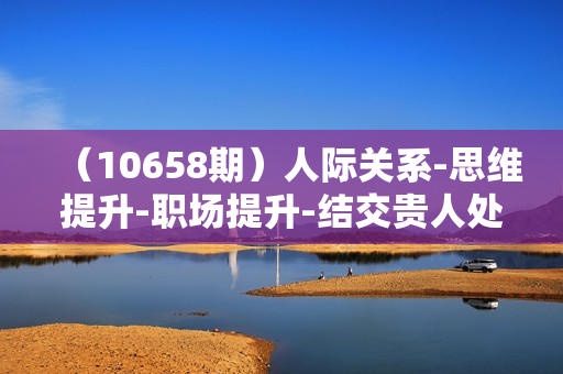 （10658期）人际关系-思维提升-职场提升-结交贵人处事课：经商/创业/生意/职场/思维