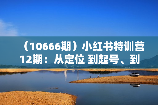 （10666期）小红书特训营12期：从定位 到起号、到变现全路径带你快速打通爆款任督二脉