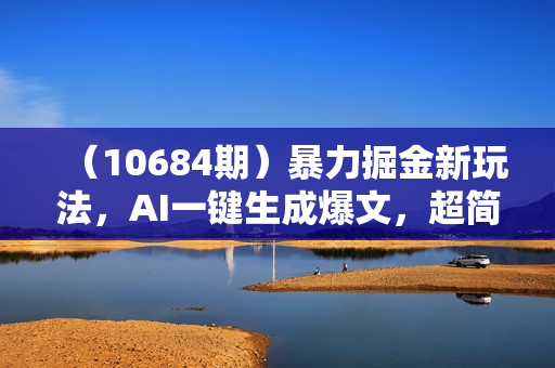 （10684期）暴力掘金新玩法，AI一键生成爆文，超简单3天快速起号，月入6000+