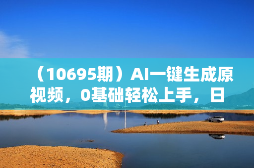 （10695期）AI一键生成原视频，0基础轻松上手，日入1000+，多种变现方式