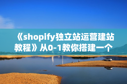 《shopify独立站运营建站教程》从0-1教你搭建一个高质量的独立站
