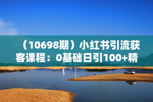 （10698期）小红书引流获客课程：0基础日引100+精准客户