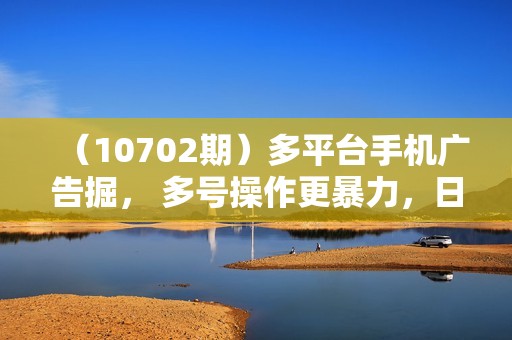 （10702期）多平台手机广告掘， 多号操作更暴力，日赚轻松100+，0门槛有手就行