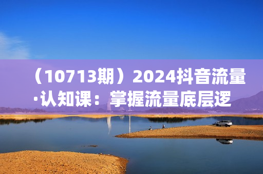 （10713期）2024抖音流量·认知课：掌握流量底层逻辑，明白应该选择什么赛道 (43节课)