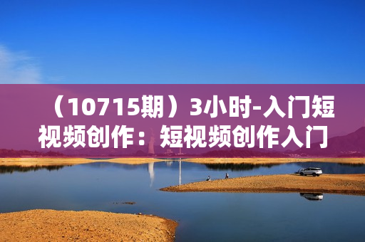 （10715期）3小时-入门短视频创作：短视频创作入门必修（15节视频课）