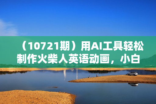 （10721期）用AI工具轻松制作火柴人英语动画，小白也能月入过万