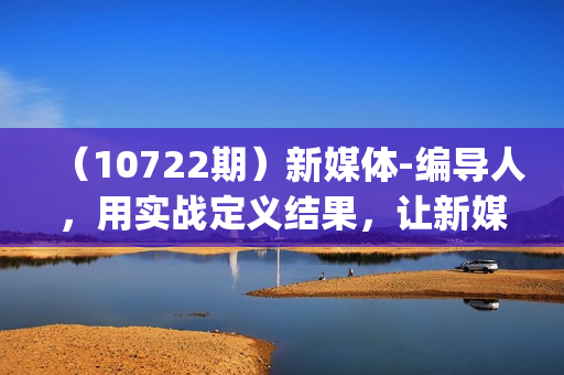 （10722期）新媒体-编导人，用实战定义结果，让新媒体成为生活的一部分 (84节课)