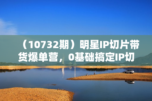 （10732期）明星IP切片带货爆单营，0基础搞定IP切片带货短视频（69节课）