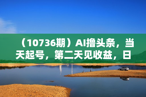 （10736期）AI撸头条，当天起号，第二天见收益，日入2000+