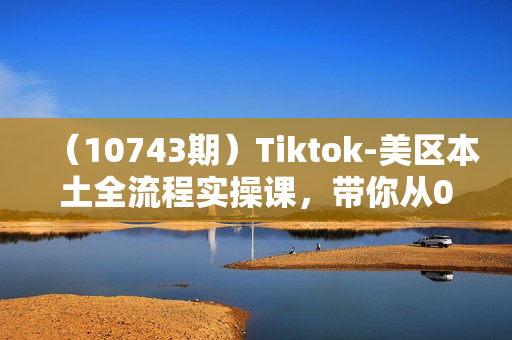 （10743期）Tiktok-美区本土全流程实操课，带你从0-1跑通全流程（79节课）