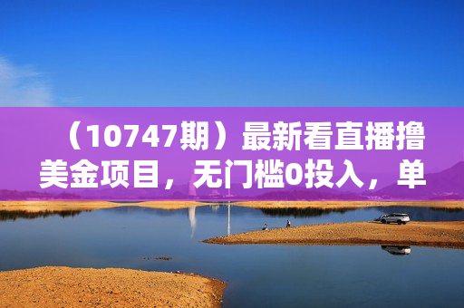 （10747期）最新看直播撸美金项目，无门槛0投入，单日可达1000+，可批量复制