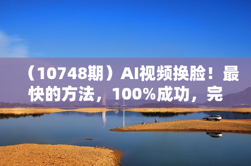 （10748期）AI视频换脸！最快的方法，100%成功，完全免费，无需配置、打开即用