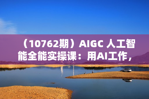 （10762期）AIGC 人工智能全能实操课：用AI工作，提升效率，帮你赚钱（33节课）