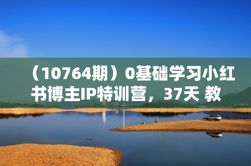 （10764期）0基础学习小红书博主IP特训营，37天 教你从小白到KOL（13节）