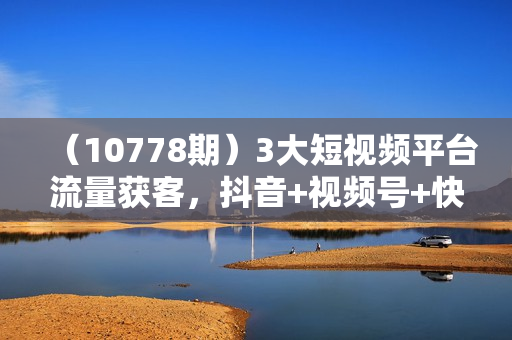 （10778期）3大短视频平台流量获客，抖音+视频号+快手，从0-1实操起盘做号+流量创收