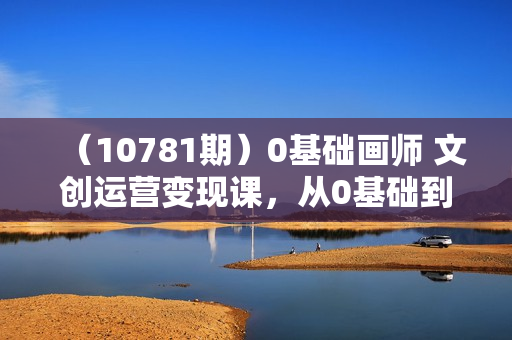 （10781期）0基础画师 文创运营变现课，从0基础到入门一步步提升（46节课）