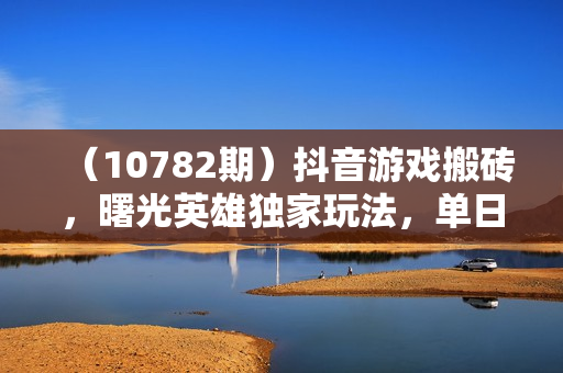 （10782期）抖音游戏搬砖，曙光英雄独家玩法，单日变现三位数，傻瓜式操作，小白一