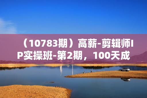 （10783期）高薪-剪辑师IP实操班-第2期，100天成为懂拍剪/AI工具/运营编导/全能制作人