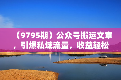 （9795期）公众号搬运文章，引爆私域流量，收益轻松破万，单日变现四位数
