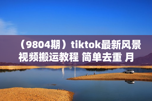 （9804期）tiktok最新风景视频搬运教程 简单去重 月入30000+附全套工具