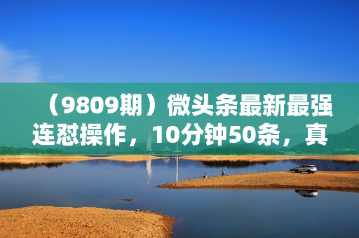 （9809期）微头条最新最强连怼操作，10分钟50条，真正解放双手，月入1w+