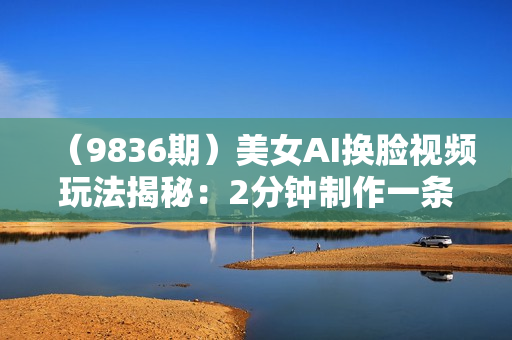 （9836期）美女AI换脸视频玩法揭秘：2分钟制作一条，简单操作月入万元以上！