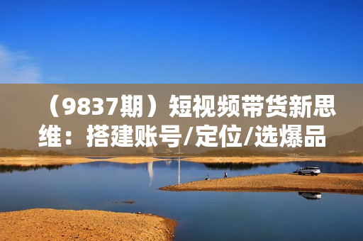 （9837期）短视频带货新思维：搭建账号/定位/选爆品/找素材/发作品/拉流量/日出千单