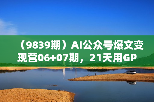 （9839期）AI公众号爆文变现营06+07期，21天用GPT创作爆文提效10倍，轻松拿下10w+爆文