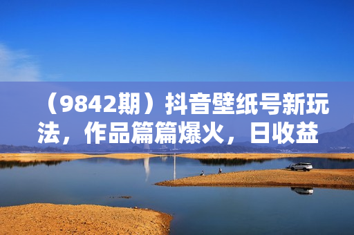 （9842期）抖音壁纸号新玩法，作品篇篇爆火，日收益500+