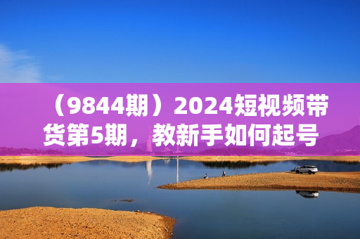 （9844期）2024短视频带货第5期，教新手如何起号，带货小白怎么通过选品弯道超车
