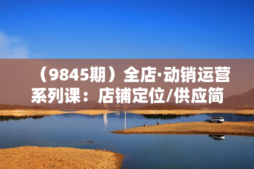 （9845期）全店·动销运营系列课：店铺定位/供应简化/选品/店铺权重/产品布局/上新