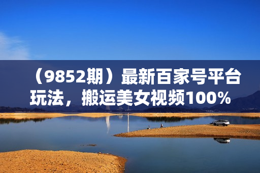 （9852期）最新百家号平台玩法，搬运美女视频100%过原创大揭秘，轻松日入3000+（可