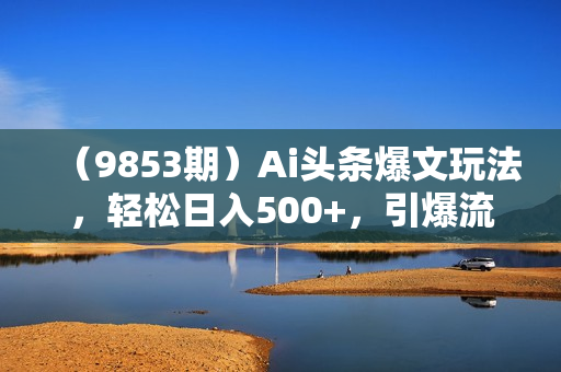 （9853期）Ai头条爆文玩法，轻松日入500+，引爆流量全程只需复制粘贴，小白首选