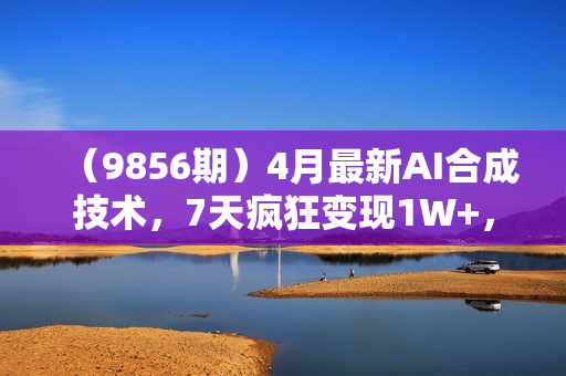 （9856期）4月最新AI合成技术，7天疯狂变现1W+，无脑纯搬运！