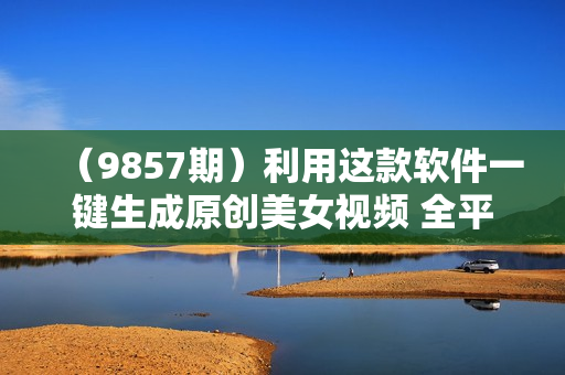 （9857期）利用这款软件一键生成原创美女视频 全平台通用引爆流量 多种变现日入2000＋