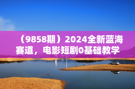 （9858期）2024全新蓝海赛道，电影短剧0基础教学，小白无脑上手，实现财务自由
