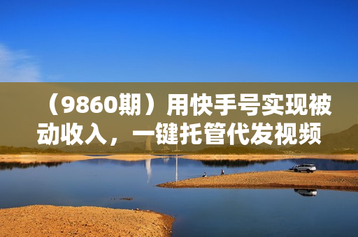 （9860期）用快手号实现被动收入，一键托管代发视频，轻松推广日入3000+
