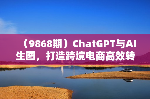 （9868期）ChatGPT与AI生图，打造跨境电商高效转化视觉营销